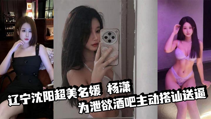 辽宁沈阳超美名媛 杨潇 为泄欲酒吧主动搭讪送逼 身材火辣沉迷肛交 三洞已被开发到极致！