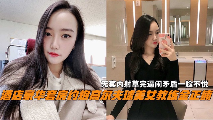 高尔夫美女教练金正楠无套内射操完逼闹矛盾一脸不悦