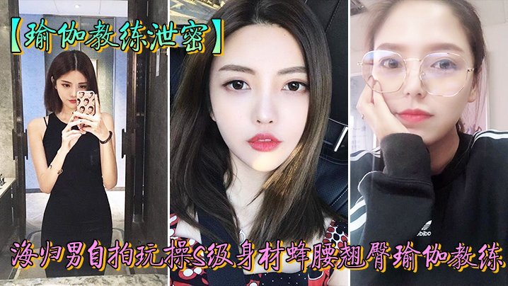 教练泄密海归男玩操身材翘臀瑜伽教练反差狗完美露脸人前女神私下淫