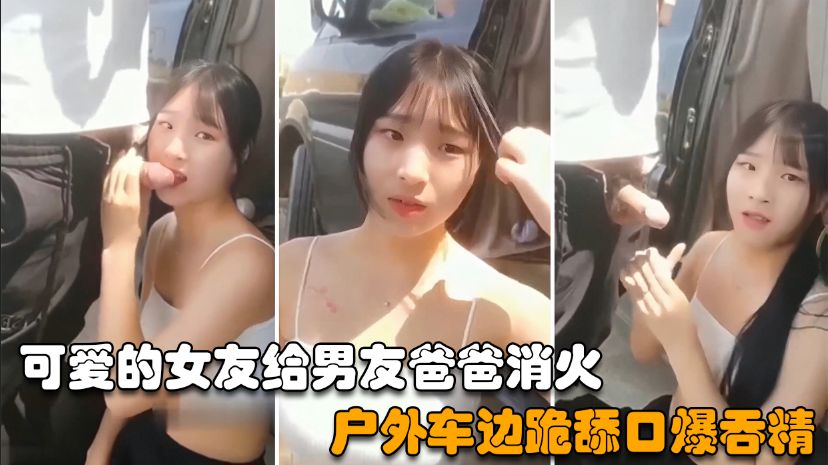 【户外野战】可爱的女友给男友爸爸消火，户外车边跪舔鸡巴深喉口爆射嘴里-精品力荐