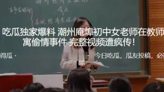 独家.爆料！潮.州庵.埠c.中女老.师在.教师.公寓偷.情事.件_完整.视频遭疯.传！