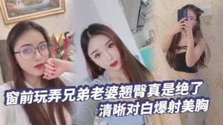 【绿帽奴】窗前玩弄兄弟老婆翘臀真是绝了清晰对白爆射美胸每次加速她下面都会夹的很紧给她老公打电话的时候就夹的更紧了