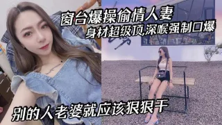 窗台爆操偷情人妻,身材超级顶,深喉强制口爆,别的人老婆就应该狠狠干