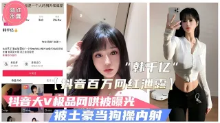 【抖音泄露】极品大V“韩千亿”不雅视频泄露