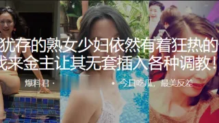风韵.犹存的.熟女少妇.依然有着狂.热的性.欲，找来金.主让.其无套插.入各种.调教！