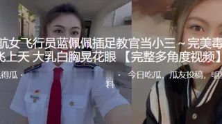民航女飞行员“蓝佩佩”插足教官当小三～完美毒龙飞上天 大乳白胸晃花眼