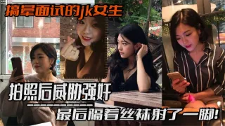 搞晕面试的jk女生，拍照后威胁强奸，最后隔着丝袜射了一脚！这小翘臀操起来太爽啦