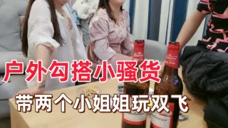 【户外勾搭小骚货】带两个小姐姐回家玩双飞