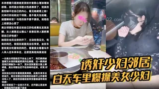 【诱奸少妇邻居】白天车里爆操美女少妇邻居被人看到了美女求我用力操