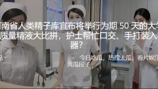河南省人类精子库宣布将举行为期50天的大学生质量精液大比拼，护士帮忙口交、手打装入容器