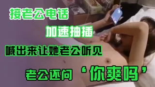 接老公电话，加速抽插，喊出来让她老公听见，老公还问’你爽吗‘，’爽啊，我感觉有人听我被操逼，好得劲呀‘，聊天刺激！