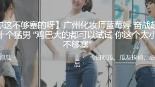 广州化妆师“蓝莓婷”奋战超过二十个猛男 “鸡巴大的都可以试试 你这个太小了 不够塞”