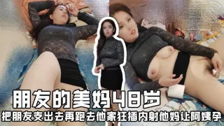 朋友的美妈48岁，把朋友支出去再跑去他家狂插内射他妈让阿姨孕