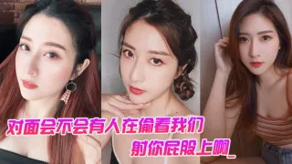 对面会不会有人在偷看我们。男：对面的人在看你是不是，射你屁股上啊_女孩：啊啊啊啊啊啊啊不要，我不要了！