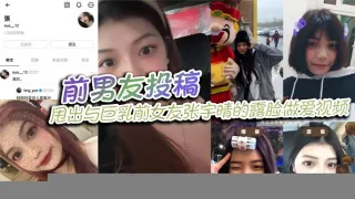 前男友投稿，甩出与巨乳前女友张宇晴的露脸做爱视频，还附上生活照和社交账号！