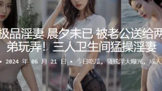广州极品淫妻，晨夕u已，被老公送给两名兄弟玩弄！三人卫生间猛操淫妻
