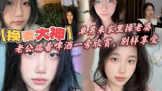 【换妻大神】，单男来家里操老婆，老公端着啤酒一旁欣赏，别样享受，呻吟响彻整个房间！