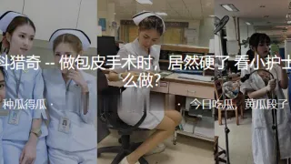 做.包皮手.术时，居.然硬.了看小.护士怎.么做？