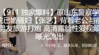 原山东警察学院已婚骚妇”张艺“背着老公与前男友旅游打炮,高清露脸性爱视频曝光流出