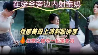 在姥爷旁边内射亲妈性感美母上演制服诱惑幻想让姥爷一起操老妈
