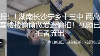 湖南长沙宁乡十三中两高中生在寝室楼楼偷偷做爱遭偷拍视频已遭偷拍者流出
