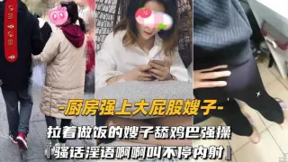 【厨房强上大屁股嫂子】拉着做饭的嫂子舔鸡巴强操骚-精品力荐