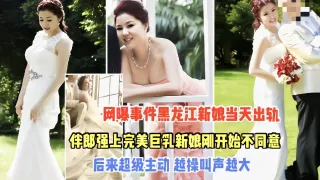 热门吃瓜黑料【黑龙江强上新娘事件】完整版一开始不同意，操入后反差极大值得借鉴
