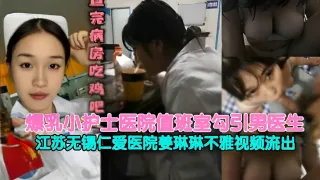 爆乳小护士医院值班室勾引男医生江苏无锡仁爱医院姜琳琳不雅视频流出