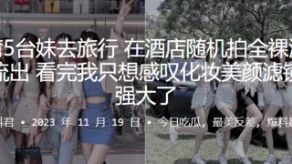 5位妹子去旅行在酒店随机拍全裸洗澡片流出看完我只想感叹化妆美颜滤镜太强大了