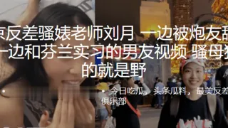 南京.反差骚婊.老师一边被炮友.舔下体，一边.和芬兰实.习的男友.视频，骚母狗.玩的就.是野