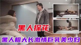 黑人探花黑人粗大长激情巨乳美少妇