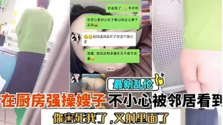 最新乱伦，在厨房强操嫂子不小心被邻居看到，你害死我了，又射里面了