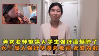 大屌黑人强奸华裔女老师内射，美女老师被黑人学生强奸逼操肿了