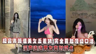 极品高颜值美女反差婊完全露脸顶级口活淫声连连男友爽到极点泄密流出