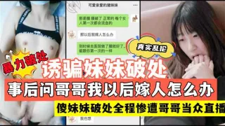 现场直播暴力破处妹妹新晋牛逼小哥操妹妹贩卖破处后妹妹傻傻的问哥哥以后我嫁人怎么办