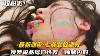 【最新泄密七爷女奴调教】反差极品母狗性奴抽脸内射