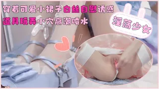 推荐淫荡少女穿着可爱小裙子白丝自慰诱惑_道具玩弄小穴高潮喷水_萝莉