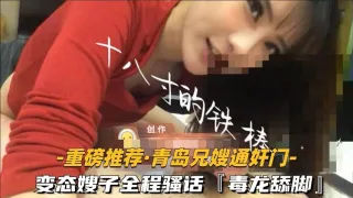 【重磅推荐-青岛兄嫂通奸门】②变态嫂子全程骚话毒龙舔脚露脸-精品力荐
