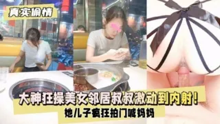 【真实偷情】大神狂操美女邻居疯狂拍门喊妈妈激动到内射