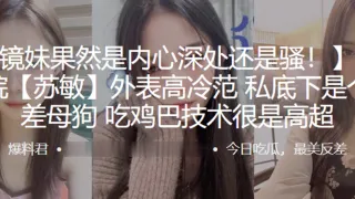 长江学院苏敏外表高冷范私底下是个反差母狗吃鸡巴技术很是高超