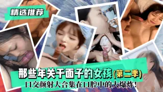 【精选推荐】那些年关于面子的反差女孩（第二季）！口交颜射大合集在口腔中的大爆炸！