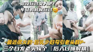 巨乳少妇户外勾引老头群P  三个白发老头挨个，后入口爆射精
