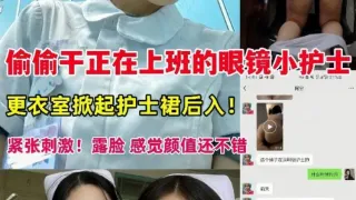 超刺激!偷偷干正在上班的眼镜小护士,工作台、更衣室掀起护士裙后入!紧张刺激!露脸